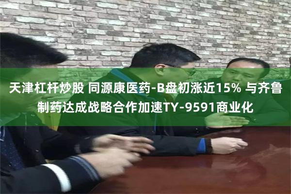 天津杠杆炒股 同源康医药-B盘初涨近15% 与齐鲁制药达成战略合作加速TY-9591商业化