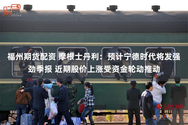 福州期货配资 摩根士丹利：预计宁德时代将发强劲季报 近期股价上涨受资金轮动推动