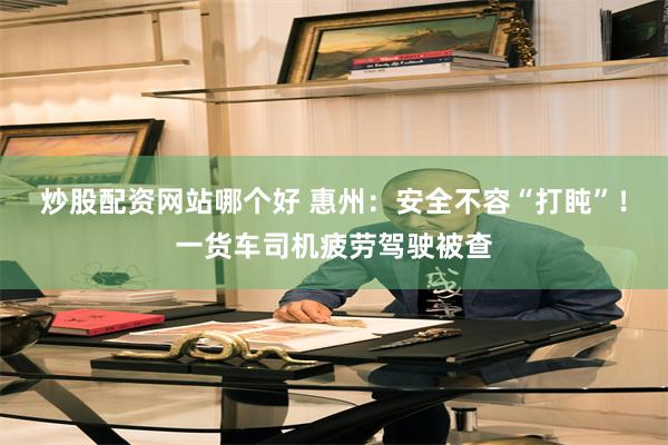炒股配资网站哪个好 惠州:安全不容“打盹”!一货车司机疲劳驾驶被查