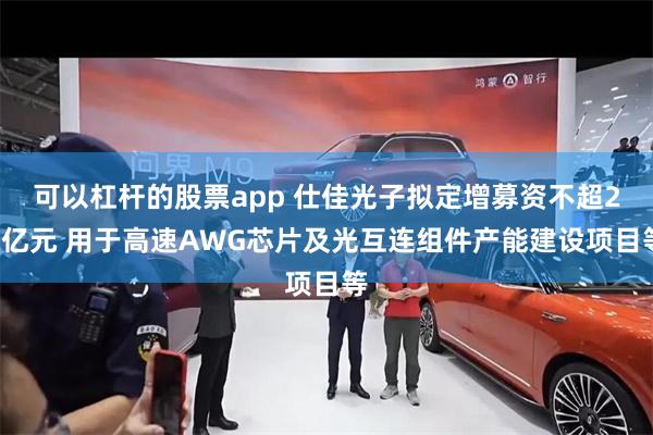 可以杠杆的股票app 仕佳光子拟定增募资不超28亿元 用于高速AWG芯片及光互连组件产能建设项目等