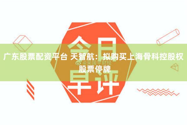 广东股票配资平台 天智航：拟购买上海骨科控股权 股票停牌