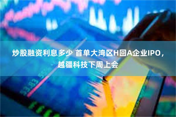 炒股融资利息多少 首单大湾区H回A企业IPO，越疆科技下周上会