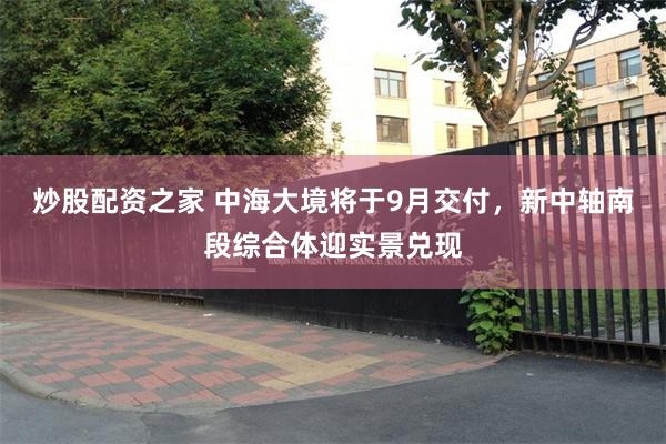 炒股配资之家 中海大境将于9月交付，新中轴南段综合体迎实景兑现