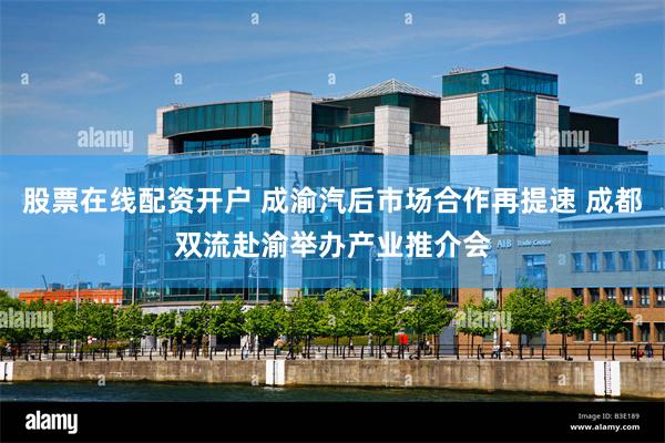 股票在线配资开户 成渝汽后市场合作再提速 成都双流赴渝举办产业推介会