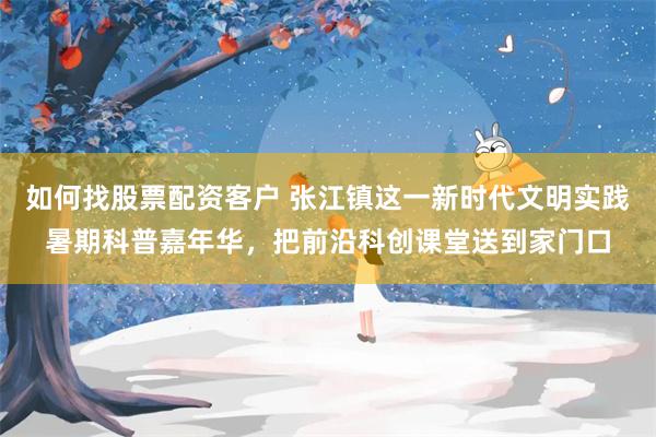 如何找股票配资客户 张江镇这一新时代文明实践暑期科普嘉年华，把前沿科创课堂送到家门口