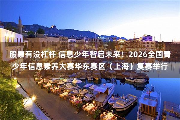 股票有没杠杆 信息少年智启未来！2026全国青少年信息素养大赛华东赛区（上海）复赛举行