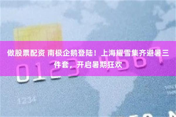 做股票配资 南极企鹅登陆！上海耀雪集齐避暑三件套，开启暑期狂欢