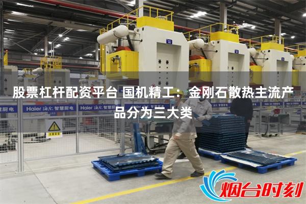 股票杠杆配资平台 国机精工：金刚石散热主流产品分为三大类