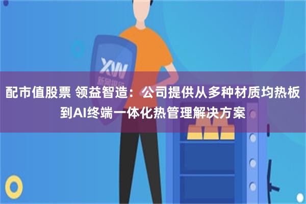 配市值股票 领益智造：公司提供从多种材质均热板到AI终端一体化热管理解决方案