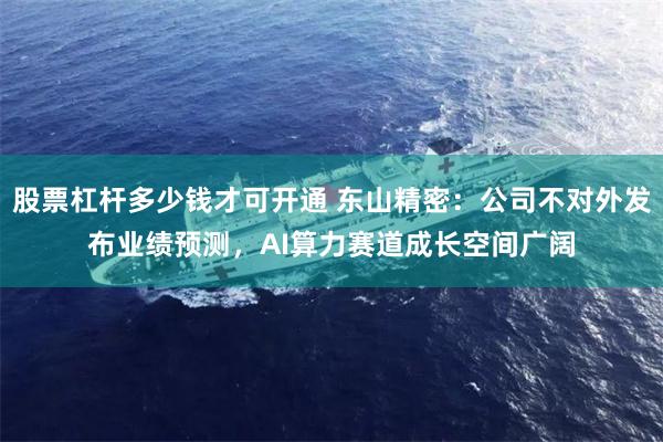 股票杠杆多少钱才可开通 东山精密：公司不对外发布业绩预测，AI算力赛道成长空间广阔