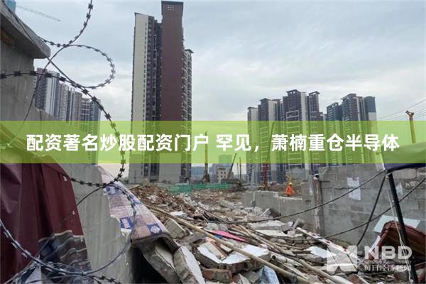 配资著名炒股配资门户 罕见，萧楠重仓半导体
