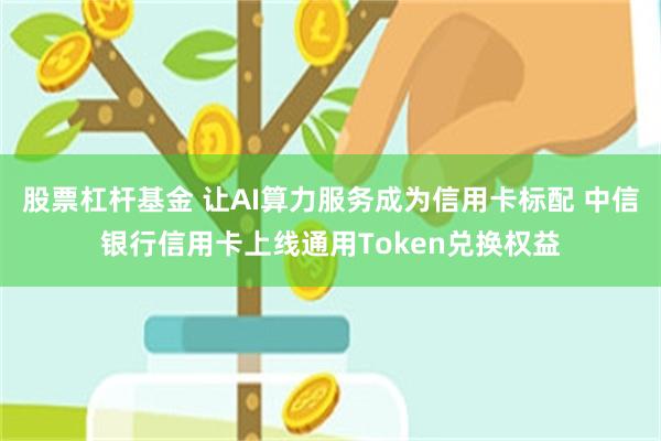 股票杠杆基金 让AI算力服务成为信用卡标配 中信银行信用卡上线通用Token兑换权益