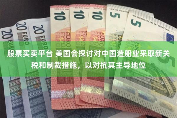 股票买卖平台 美国会探讨对中国造船业采取新关税和制裁措施,以对抗其主导地位