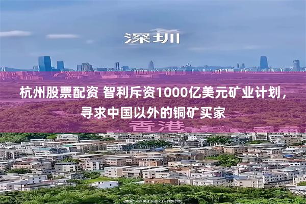 杭州股票配资 智利斥资1000亿美元矿业计划，寻求中国以外的铜矿买家