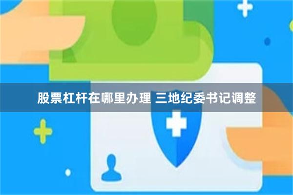 股票杠杆在哪里办理 三地纪委书记调整
