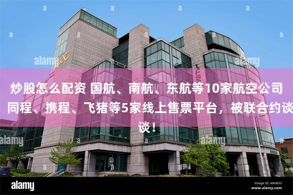 炒股怎么配资 国航、南航、东航等10家航空公司，同程、携程、飞猪等5家线上售票平台，被联合约谈！