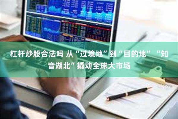 杠杆炒股合法吗 从“过境地”到“目的地” “知音湖北”撬动全球大市场