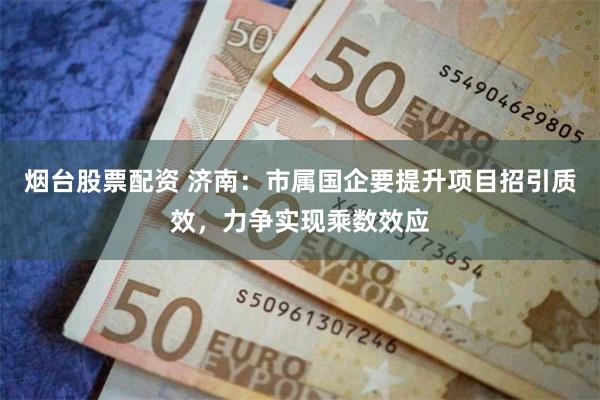 烟台股票配资 济南：市属国企要提升项目招引质效，力争实现乘数效应
