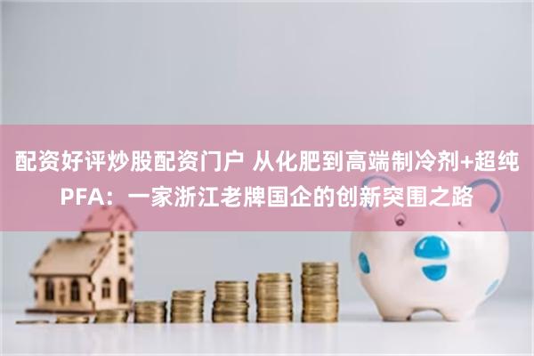 配资好评炒股配资门户 从化肥到高端制冷剂+超纯PFA：一家浙江老牌国企的创新突围之路