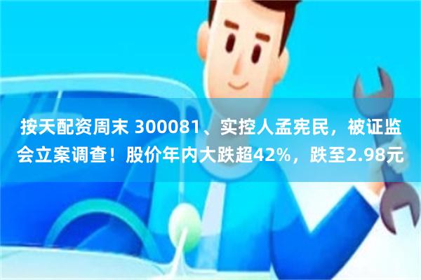 按天配资周末 300081、实控人孟宪民，被证监会立案调查！股价年内大跌超42%，跌至2.98元