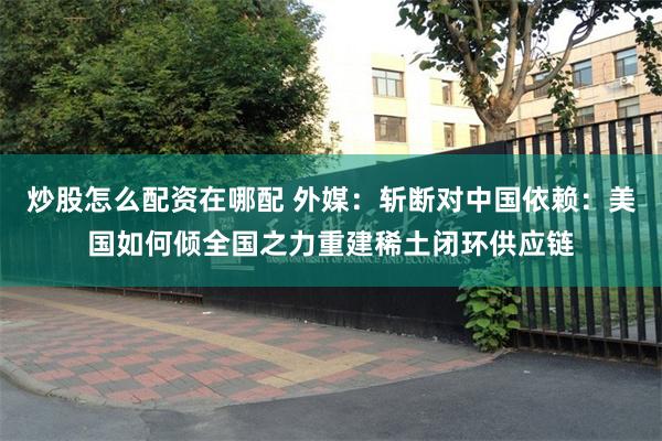 炒股怎么配资在哪配 外媒：斩断对中国依赖：美国如何倾全国之力重建稀土闭环供应链