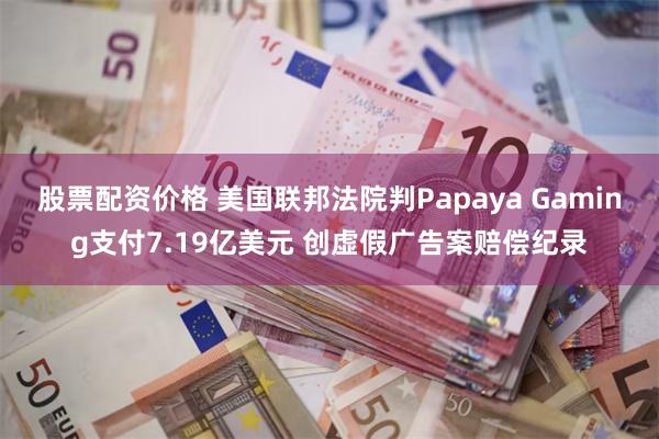 股票配资价格 美国联邦法院判Papaya Gaming支付7.19亿美元 创虚假广告案赔偿纪录