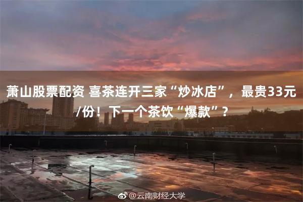 萧山股票配资 喜茶连开三家“炒冰店”，最贵33元/份！下一个茶饮“爆款”？