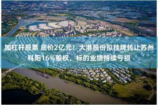加杠杆股票 底价2亿元！大港股份拟挂牌转让苏州科阳16%股权，标的业绩持续亏损