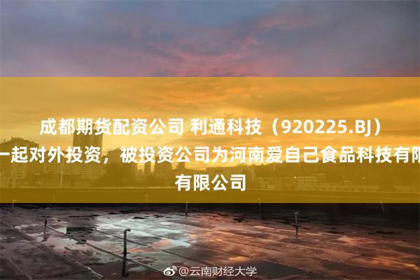 成都期货配资公司 利通科技（920225.BJ）新增一起对外投资，被投资公司为河南爱自己食品科技有限公司