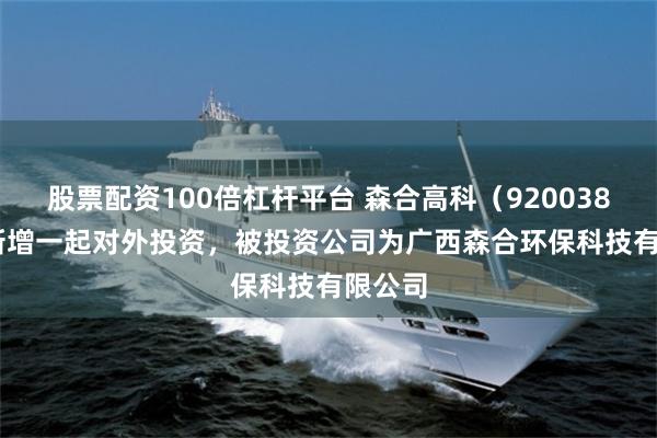 股票配资100倍杠杆平台 森合高科（920038.BJ）新增一起对外投资，被投资公司为广西森合环保科技有限公司