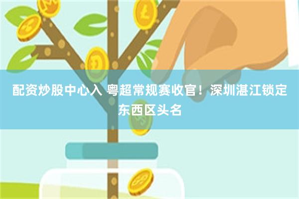 配资炒股中心入 粤超常规赛收官！深圳湛江锁定东西区头名