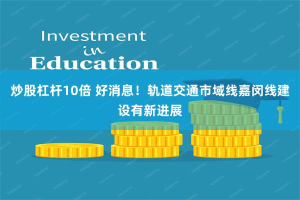 炒股杠杆10倍 好消息！轨道交通市域线嘉闵线建设有新进展
