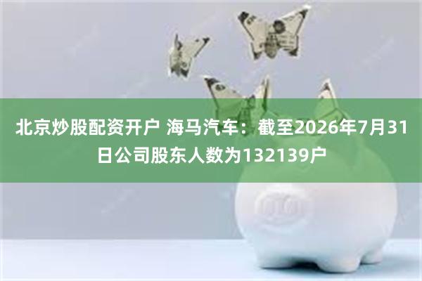 北京炒股配资开户 海马汽车：截至2026年7月31日公司股东人数为132139户