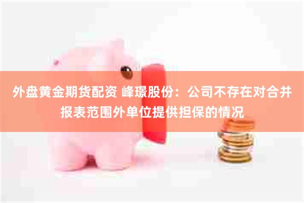 外盘黄金期货配资 峰璟股份：公司不存在对合并报表范围外单位提供担保的情况