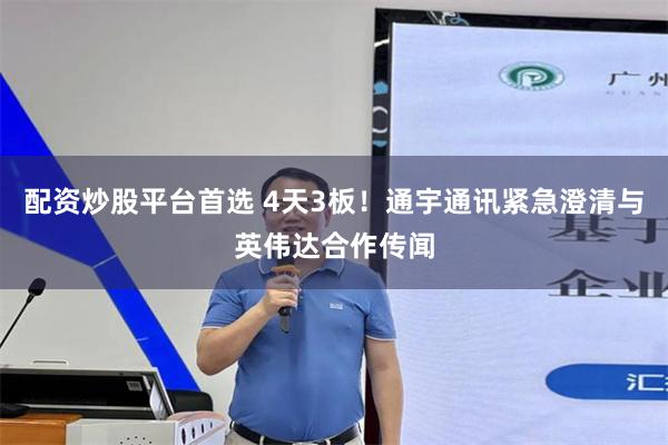配资炒股平台首选 4天3板！通宇通讯紧急澄清与英伟达合作传闻