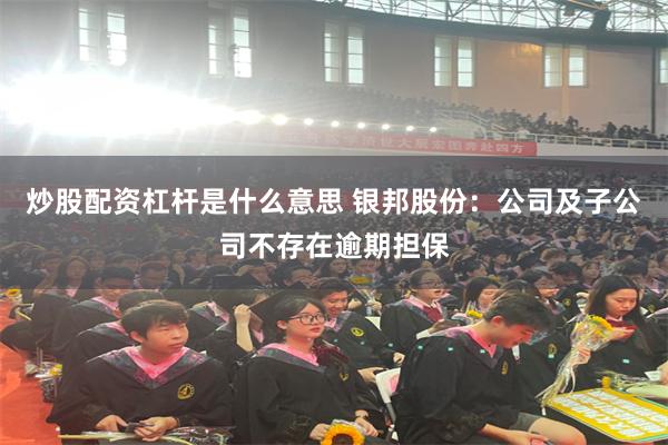 炒股配资杠杆是什么意思 银邦股份：公司及子公司不存在逾期担保