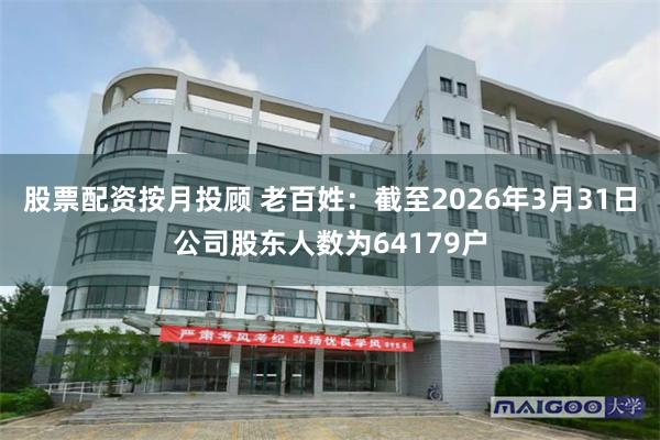 股票配资按月投顾 老百姓：截至2026年3月31日公司股东人数为64179户