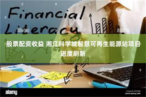 股票配资收益 湘江科学城智慧可再生能源站项目进度刷新