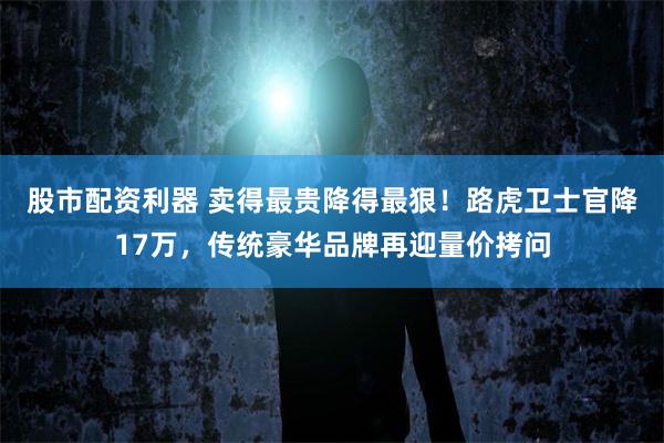 股市配资利器 卖得最贵降得最狠！路虎卫士官降17万，传统豪华品牌再迎量价拷问