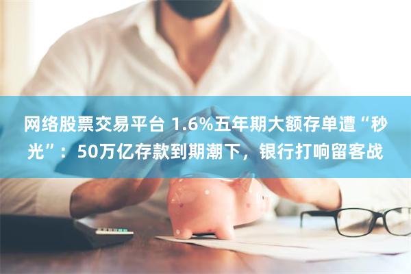 网络股票交易平台 1.6%五年期大额存单遭“秒光”：50万亿存款到期潮下，银行打响留客战