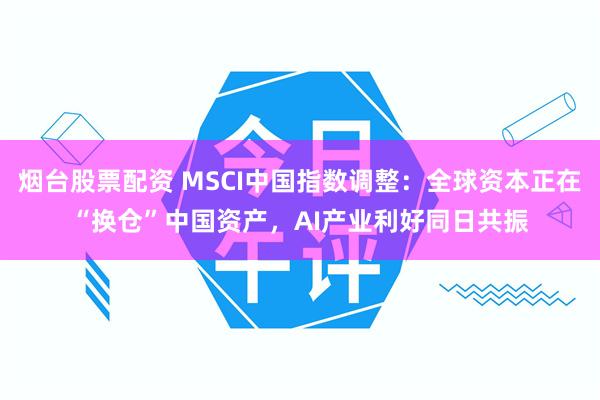 烟台股票配资 MSCI中国指数调整：全球资本正在“换仓”中国资产，AI产业利好同日共振
