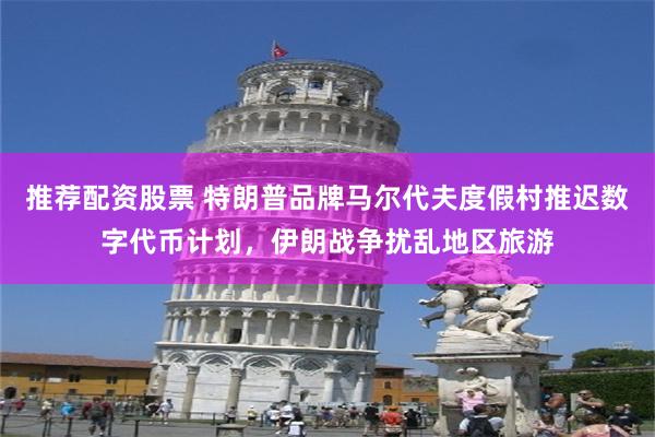推荐配资股票 特朗普品牌马尔代夫度假村推迟数字代币计划，伊朗战争扰乱地区旅游
