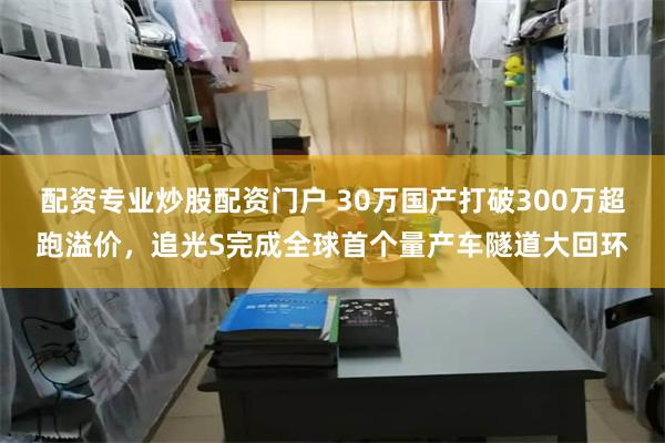 配资专业炒股配资门户 30万国产打破300万超跑溢价，追光S完成全球首个量产车隧道大回环