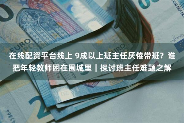 在线配资平台线上 9成以上班主任厌倦带班？谁把年轻教师困在围城里｜探讨班主任难题之解