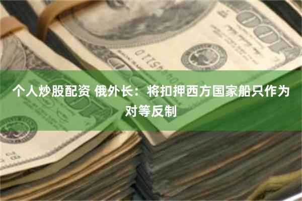 个人炒股配资 俄外长：将扣押西方国家船只作为对等反制