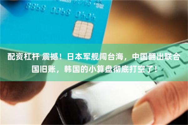 配资杠杆 震撼！日本军舰闯台海，中国翻出联合国旧账，韩国的小算盘彻底打空了！