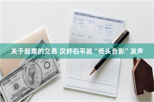 关于股票的交易 汉奸石平就“低头合影”发声