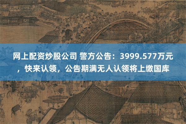 网上配资炒股公司 警方公告：3999.577万元，快来认领，公告期满无人认领将上缴国库