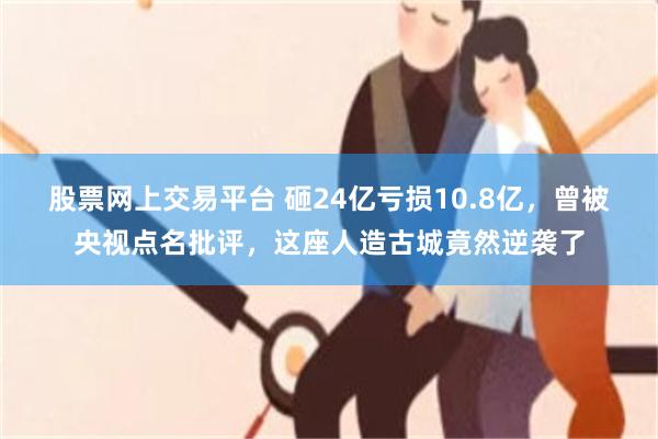 股票网上交易平台 砸24亿亏损10.8亿，曾被央视点名批评，这座人造古城竟然逆袭了