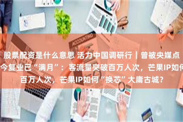 股票配资是什么意思 活力中国调研行｜曾被央媒点名“人造空城”，如今复业已“满月”：客流量突破百万人次，芒果IP如何“换芯”大庸古城？